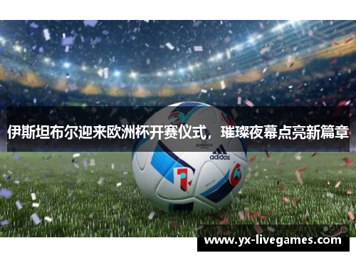 伊斯坦布尔迎来欧洲杯开赛仪式，璀璨夜幕点亮新篇章