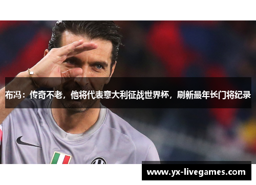 布冯：传奇不老，他将代表意大利征战世界杯，刷新最年长门将纪录